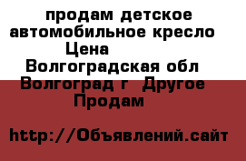 продам детское автомобильное кресло › Цена ­ 1 500 - Волгоградская обл., Волгоград г. Другое » Продам   